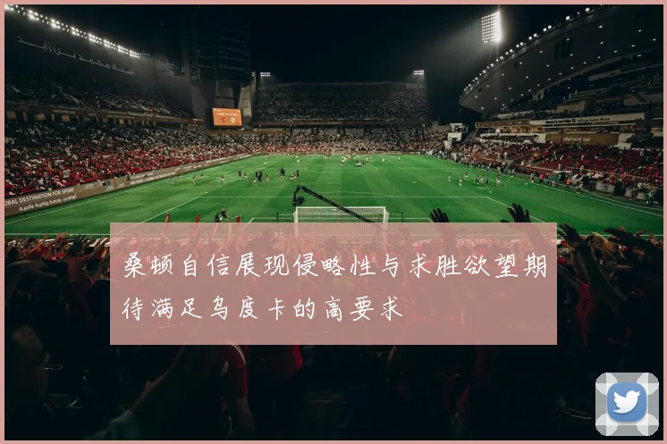 桑顿自信展现侵略性与求胜欲望期待满足乌度卡的高要求