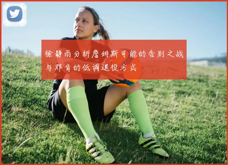 徐静雨分析詹姆斯可能的告别之战与邓肯的低调退役方式