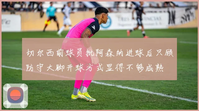 切尔西前球员批阿森纳进球后只顾防守大脚开球方式显得不够成熟
