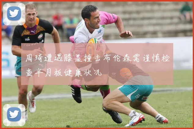 周琦遭遇膝盖撞击布伦森需谨慎检查半月板健康状况