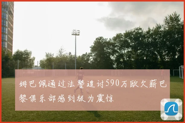 姆巴佩通过法警追讨590万欧欠薪巴黎俱乐部感到极为震惊