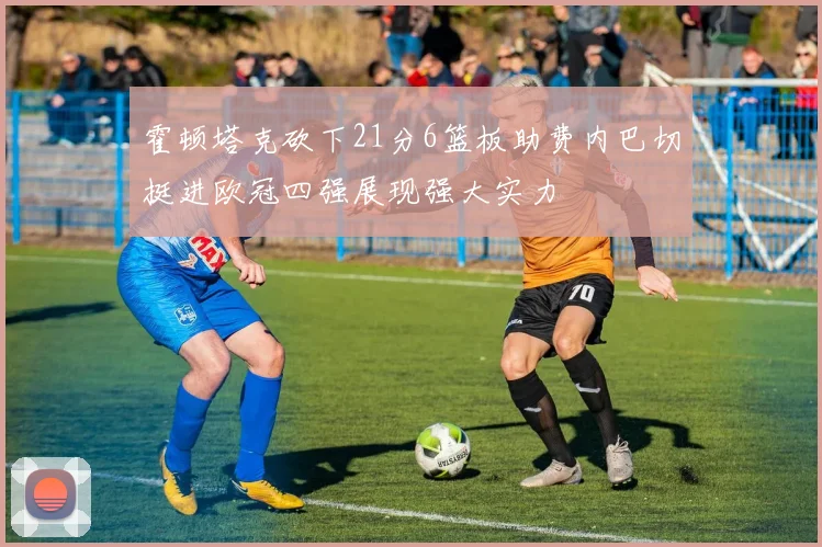 霍顿塔克砍下21分6篮板助费内巴切挺进欧冠四强展现强大实力