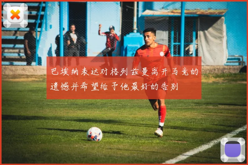 巴埃纳表达对格列兹曼离开马竞的遗憾并希望给予他最好的告别