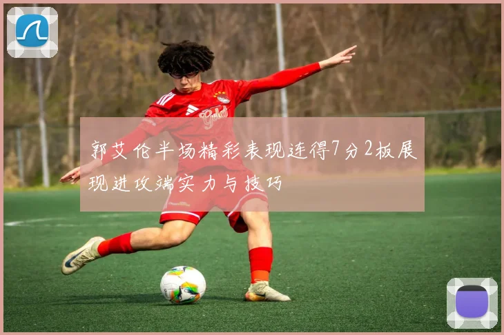 郭艾伦半场精彩表现连得7分2板展现进攻端实力与技巧