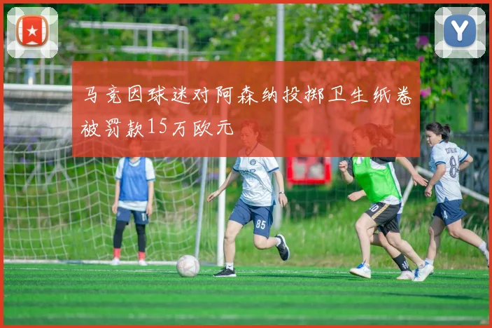 马竞因球迷对阿森纳投掷卫生纸卷被罚款15万欧元