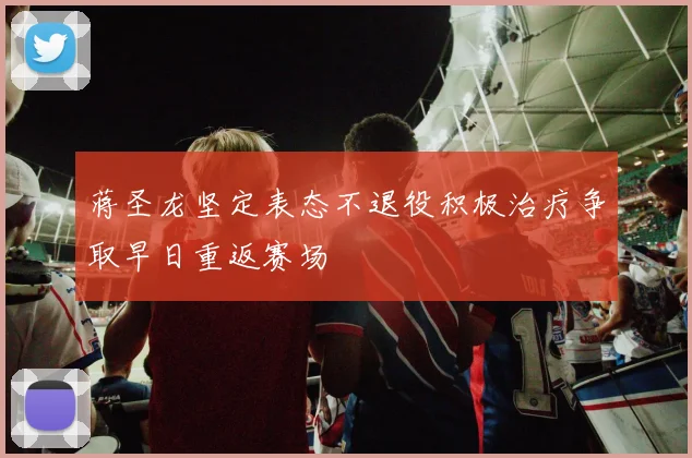 蒋圣龙坚定表态不退役积极治疗争取早日重返赛场