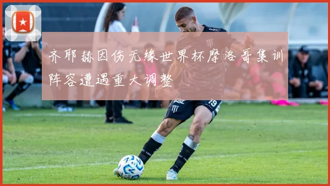 齐耶赫因伤无缘世界杯摩洛哥集训阵容遭遇重大调整
