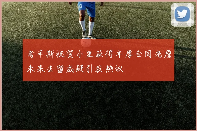 考辛斯祝贺小里获得丰厚合同老詹未来去留成疑引发热议